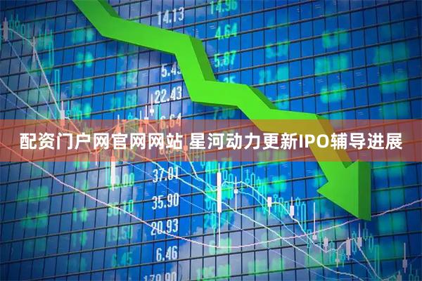 配资门户网官网网站 星河动力更新IPO辅导进展