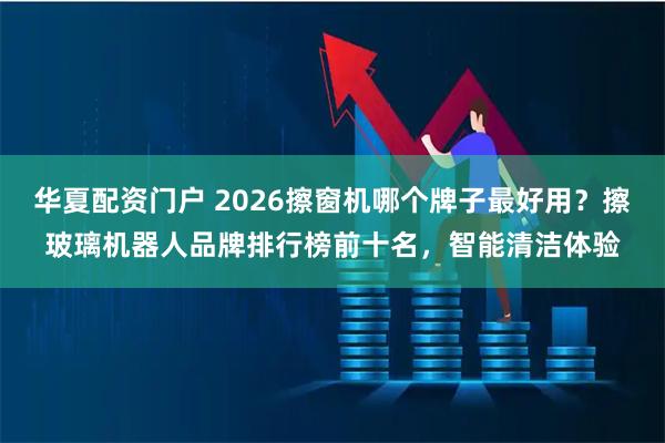 华夏配资门户 2026擦窗机哪个牌子最好用？擦玻璃机器人品牌排行榜前十名，智能清洁体验