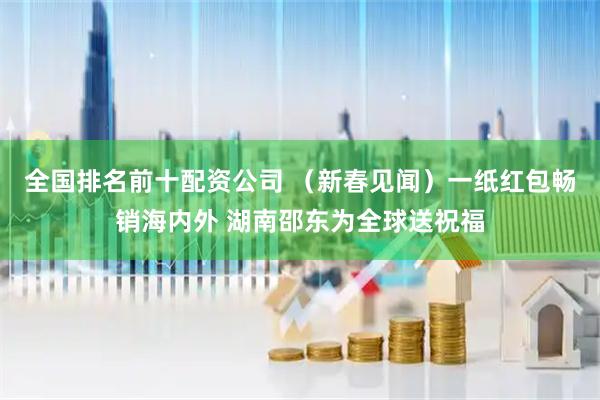全国排名前十配资公司 （新春见闻）一纸红包畅销海内外 湖南邵东为全球送祝福