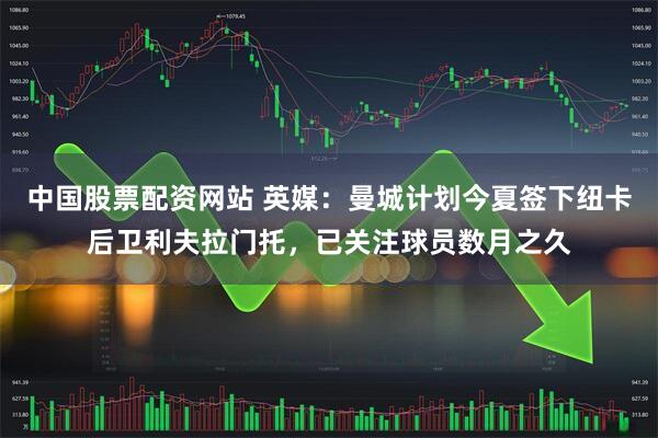 中国股票配资网站 英媒：曼城计划今夏签下纽卡后卫利夫拉门托，已关注球员数月之久