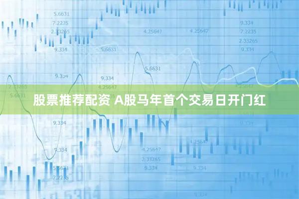 股票推荐配资 A股马年首个交易日开门红