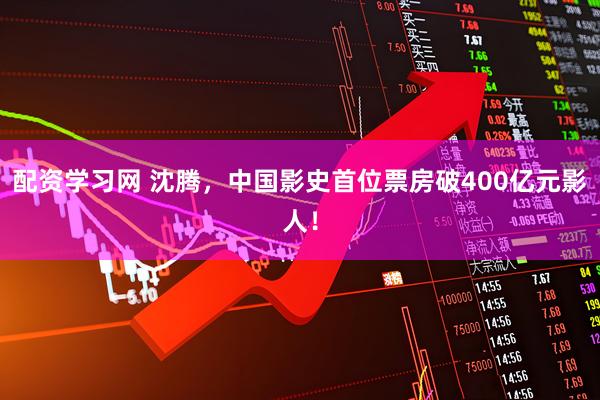 配资学习网 沈腾，中国影史首位票房破400亿元影人！