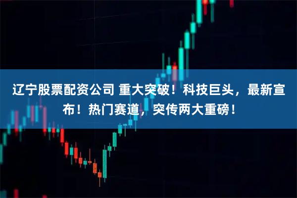 辽宁股票配资公司 重大突破！科技巨头，最新宣布！热门赛道，突传两大重磅！