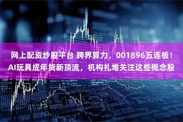 网上配资炒股平台 跨界算力，001896五连板！AI玩具成年货新顶流，机构扎堆关注这些概念股