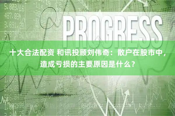 十大合法配资 和讯投顾刘伟奇：散户在股市中，造成亏损的主要原因是什么？