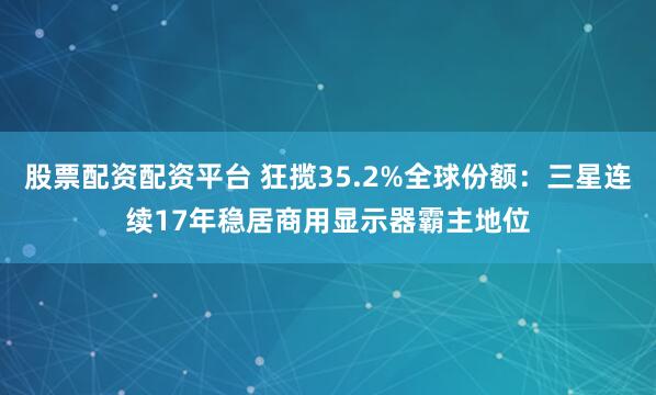 股票配资配资平台 狂揽35.2%全球份额：三星连续17年稳居商用显示器霸主地位
