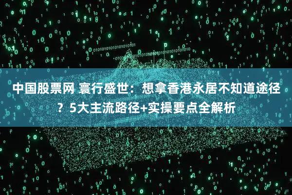 中国股票网 寰行盛世：想拿香港永居不知道途径？5大主流路径+实操要点全解析