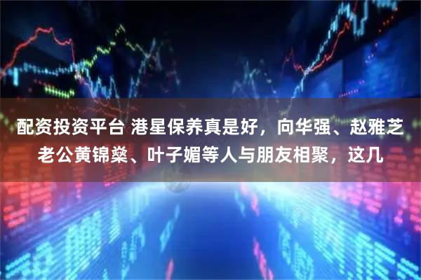 配资投资平台 港星保养真是好，向华强、赵雅芝老公黄锦燊、叶子媚等人与朋友相聚，这几