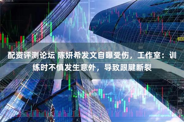 配资评测论坛 陈妍希发文自曝受伤，工作室：训练时不慎发生意外，导致跟腱断裂