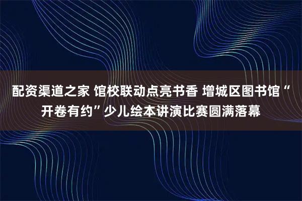 配资渠道之家 馆校联动点亮书香 增城区图书馆“开卷有约”少儿绘本讲演比赛圆满落幕