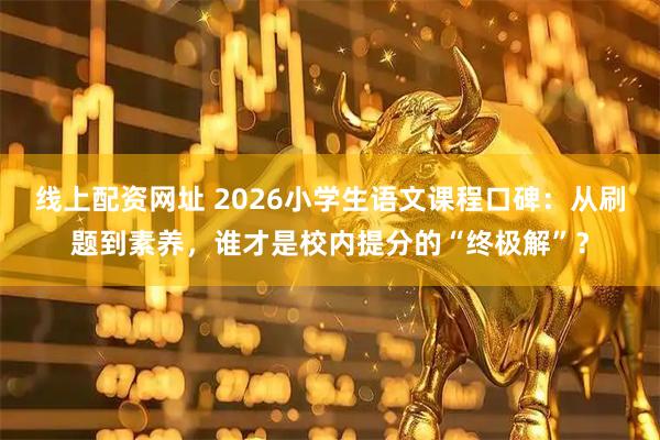 线上配资网址 2026小学生语文课程口碑：从刷题到素养，谁才是校内提分的“终极解”？