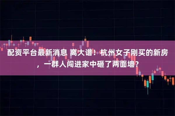 配资平台最新消息 离大谱！杭州女子刚买的新房，一群人闯进家中砸了两面墙？