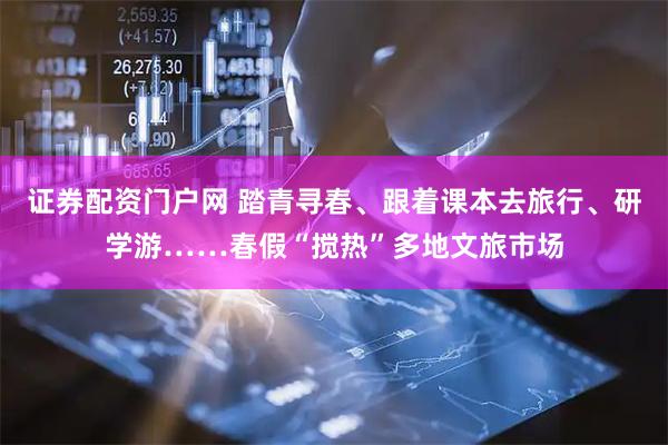 证券配资门户网 踏青寻春、跟着课本去旅行、研学游……春假“搅热”多地文旅市场