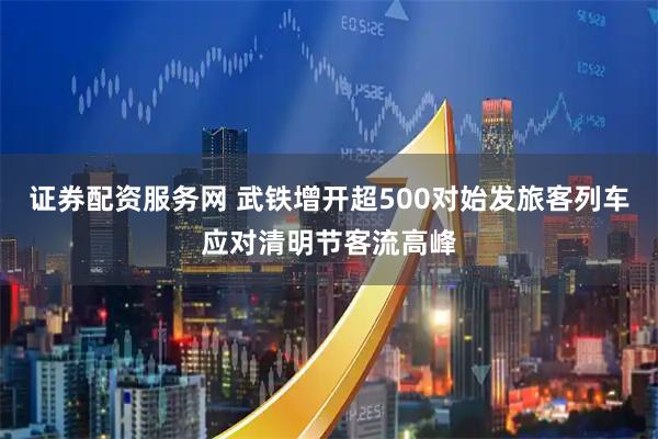 证券配资服务网 武铁增开超500对始发旅客列车应对清明节客流高峰