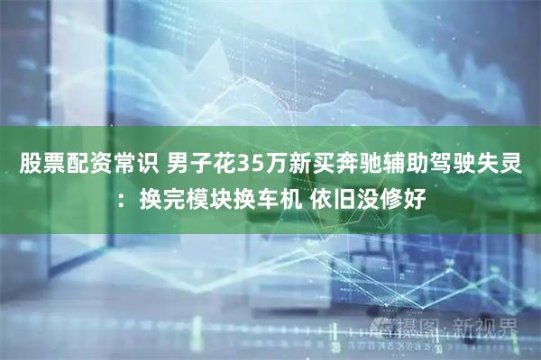 股票配资常识 男子花35万新买奔驰辅助驾驶失灵：换完模块换车机 依旧没修好