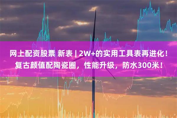 网上配资股票 新表 | 2W+的实用工具表再进化！复古颜值配陶瓷圈，性能升级，防水300米！