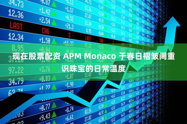 现在股票配资 APM Monaco 于春日褶皱间重识珠宝的日常温度