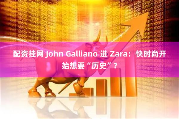 配资挂网 John Galliano 进 Zara：快时尚开始想要“历史”？