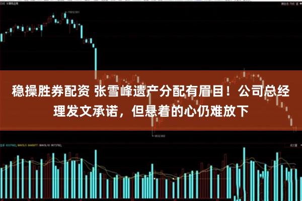 稳操胜券配资 张雪峰遗产分配有眉目！公司总经理发文承诺，但悬着的心仍难放下