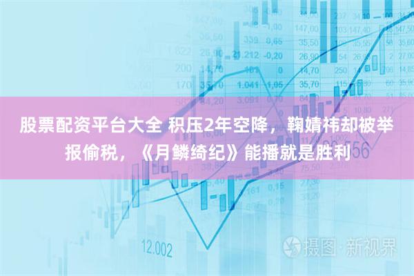 股票配资平台大全 积压2年空降，鞠婧祎却被举报偷税，《月鳞绮纪》能播就是胜利