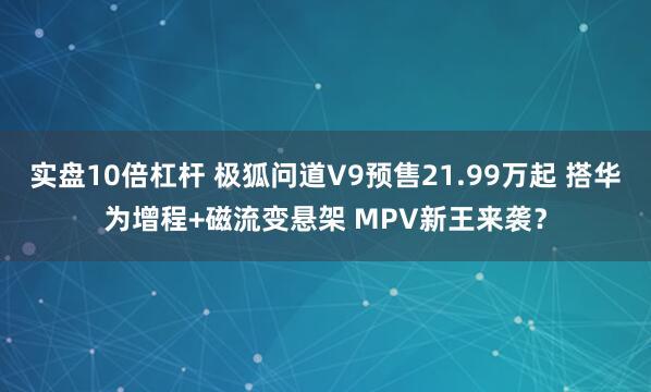 实盘10倍杠杆 极狐问道V9预售21.99万起 搭华为增程+磁流变悬架 MPV新王来袭？
