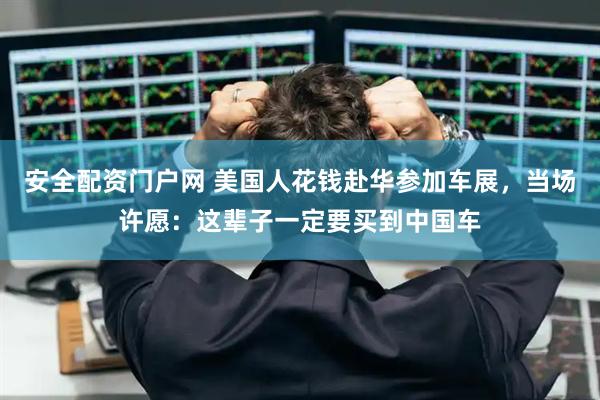 安全配资门户网 美国人花钱赴华参加车展，当场许愿：这辈子一定要买到中国车