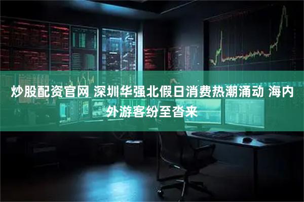 炒股配资官网 深圳华强北假日消费热潮涌动 海内外游客纷至沓来