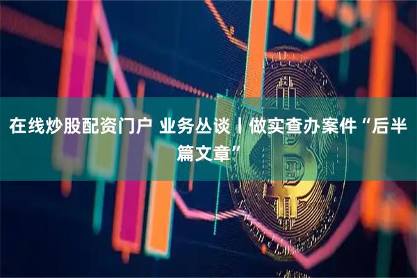 在线炒股配资门户 业务丛谈丨做实查办案件“后半篇文章”
