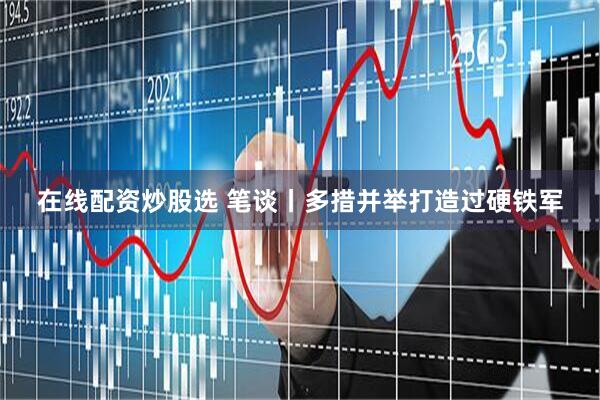 在线配资炒股选 笔谈丨多措并举打造过硬铁军