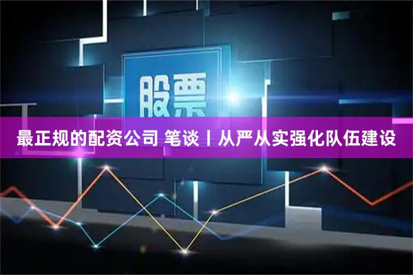 最正规的配资公司 笔谈丨从严从实强化队伍建设