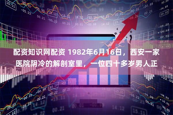 配资知识网配资 1982年6月16日，西安一家医院阴冷的解剖室里，一位四十多岁男人正