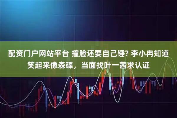 配资门户网站平台 撞脸还要自己锤? 李小冉知道笑起来像森碟，当面找叶一茜求认证