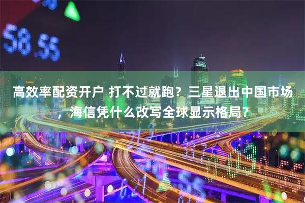 高效率配资开户 打不过就跑?三星退出中国市场,海信凭什么改写全球显示格局?