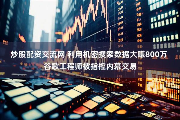 炒股配资交流网 利用机密搜索数据大赚800万 谷歌工程师被指控内幕交易