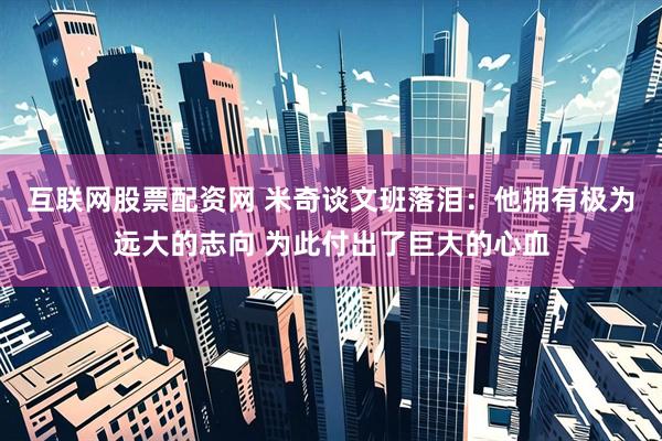 互联网股票配资网 米奇谈文班落泪：他拥有极为远大的志向 为此付出了巨大的心血