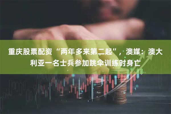 重庆股票配资 “两年多来第二起”，澳媒：澳大利亚一名士兵参加跳伞训练时身亡