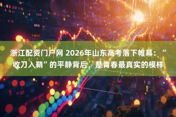 浙江配资门户网 2026年山东高考落下帷幕：“收刀入鞘”的平静背后，是青春最真实的模样