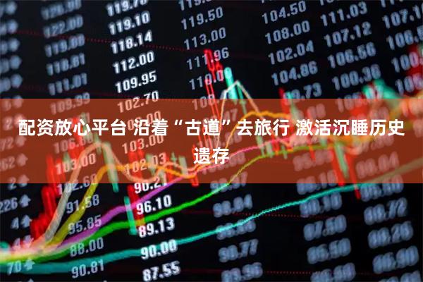 配资放心平台 沿着“古道”去旅行 激活沉睡历史遗存