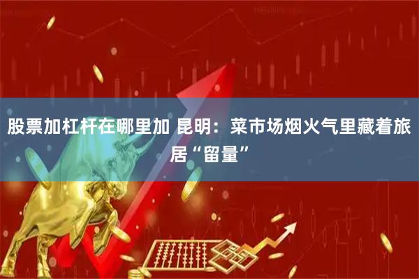 股票加杠杆在哪里加 昆明：菜市场烟火气里藏着旅居“留量”